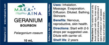 GERANIUM BOURBON Pelargonium roseum 10 mL Uses: Inhalation. Massage. Evaporation. Diffusion. Diluted. Bathing. Skincare. Benefits: Nervous, reproductive, skin health. Directions: Start with 2-5 drops per suggested use. Dilute with carrier oil. Shelf life: 2 years Precautions: For external use only. Avoid contact with eyes, inner ears, and sensitive areas. Discontinue if signs of irritation or rash appear. Keep out of reach of children. Makaaina LLC www.makaaina.com. Bottled in the USA Lot Number